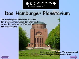 Das Hamburger Planetarium   Das Hamburger Planetarium ist eines der ältesten Planetarien der Welt und ein weithin sichtbares Wahrzeichen der Hansestadt !!! Seit mehreren Jahren Vorlesungen und Ausstellungen durchgeführt hier 