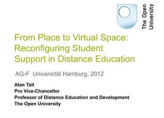 From Place to Virtual Space:
Reconfiguring Student
Support in Distance Education
AG-F Universität Hamburg, 2012
Alan Tait
Pro Vice-Chancellor
Professor of Distance Education and Development
The Open University
 