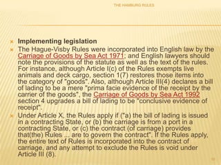 THE HAMBURG RULES




   Implementing legislation
   The Hague-Visby Rules were incorporated into English law by the
    Carriage of Goods by Sea Act 1971; and English lawyers should
    note the provisions of the statute as well as the text of the rules.
    For instance, although Article I(c) of the Rules exempts live
    animals and deck cargo, section 1(7) restores those items into
    the category of "goods". Also, although Article III(4) declares a bill
    of lading to be a mere "prima facie evidence of the receipt by the
    carrier of the goods", the Carriage of Goods by Sea Act 1992
    section 4 upgrades a bill of lading to be "conclusive evidence of
    receipt".
   Under Article X, the Rules apply if ("a) the bill of lading is issued
    in a contracting State, or (b) the carriage is from a port in a
    contracting State, or (c) the contract (of carriage) provides
    that(the) Rules ... are to govern the contract". If the Rules apply,
    the entire text of Rules is incorporated into the contract of
    carriage, and any attempt to exclude the Rules is void under
    Article III (8).
                                                                        10
 