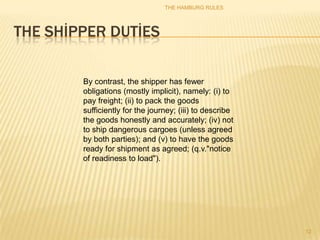 THE HAMBURG RULES




THE SHİPPER DUTİES

        By contrast, the shipper has fewer
        obligations (mostly implicit), namely: (i) to
        pay freight; (ii) to pack the goods
        sufficiently for the journey; (iii) to describe
        the goods honestly and accurately; (iv) not
        to ship dangerous cargoes (unless agreed
        by both parties); and (v) to have the goods
        ready for shipment as agreed; (q.v."notice
        of readiness to load").




                                                          12
 