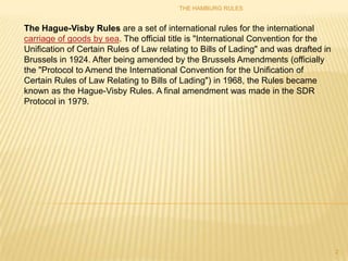 THE HAMBURG RULES


The Hague-Visby Rules are a set of international rules for the international
carriage of goods by sea. The official title is "International Convention for the
Unification of Certain Rules of Law relating to Bills of Lading" and was drafted in
Brussels in 1924. After being amended by the Brussels Amendments (officially
the "Protocol to Amend the International Convention for the Unification of
Certain Rules of Law Relating to Bills of Lading") in 1968, the Rules became
known as the Hague-Visby Rules. A final amendment was made in the SDR
Protocol in 1979.




                                                                                      2
 