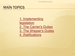 THE HAMBURG RULES




MAİN TOPİCS


        1. Implementing
        legislation
        2 .The Carrier's Duties
        3 .The Shipper's Duties
        4 .Ratifications




                                        3
 
