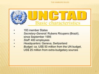 THE HAMBURG RULES




             Basic characteristics
•   193 member States
•   Secretary-General: Rubens Ricupero (Brazil),
    since September 1995
•   Staff: 400 employees
•   Headquarters: Geneva, Switzerland
•   Budget: ca. US$ 50 million from the UN budget,
    US$ 25 million from extra-budgetary sources




                                                     5
 