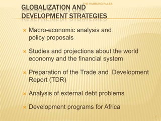 THE HAMBURG RULES
GLOBALIZATION AND
DEVELOPMENT STRATEGIES
   Macro-economic analysis and
    policy proposals

   Studies and projections about the world
    economy and the financial system

   Preparation of the Trade and Development
    Report (TDR)

   Analysis of external debt problems

   Development programs for Africa
                                               7
 