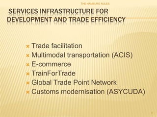 THE HAMBURG RULES


SERVICES INFRASTRUCTURE FOR
DEVELOPMENT AND TRADE EFFICIENCY


      Trade facilitation
      Multimodal transportation (ACIS)
      E-commerce
      TrainForTrade
      Global Trade Point Network
      Customs modernisation (ASYCUDA)



                                          8
 