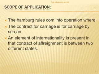 THE HAMBURG RULES


SCOPE OF APPLICATION;

 The hamburg rules com into operation where
 The contract for carriage is for carriage by
  sea,an
 An element of internationality is present in
  that contract of affreighment is between two
  different states.




                                             9
 