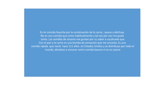 Es mi comida favorita por la combinación de la carne , queso y kétchup. 
No es una comida que como habitualmente y tal vez por eso me gusta 
tanto. Las semillas de sésamo me gustan por su sabor a cacahuete que 
Con el pan y la carne es una bomba de sensación que me encanta. Es una 
comida rápida que nació hace 111 años en Estados Unidos y se distribuyo por todo el 
mundo, dándose a conocer como comida basura si no es casera 
