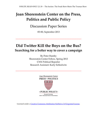 Joan Shorenstein Center on the Press,
Politics and Public Policy
Discussion Paper Series
#D-80, September 2013
Did Twitter Kill the Boys on the Bus?
Searching for a better way to cover a campaign
By Peter Hamby
Shorenstein Center Fellow, Spring 2013
CNN Political Reporter
Research Assistant: Karly Schledwitz
Licensed under a Creative Commons Attribution-NoDerivs 3.0 Unported License.
FOR JTP, READ ONLY 22-29 -- The Section The Freak Show Meets The Truman Show
 