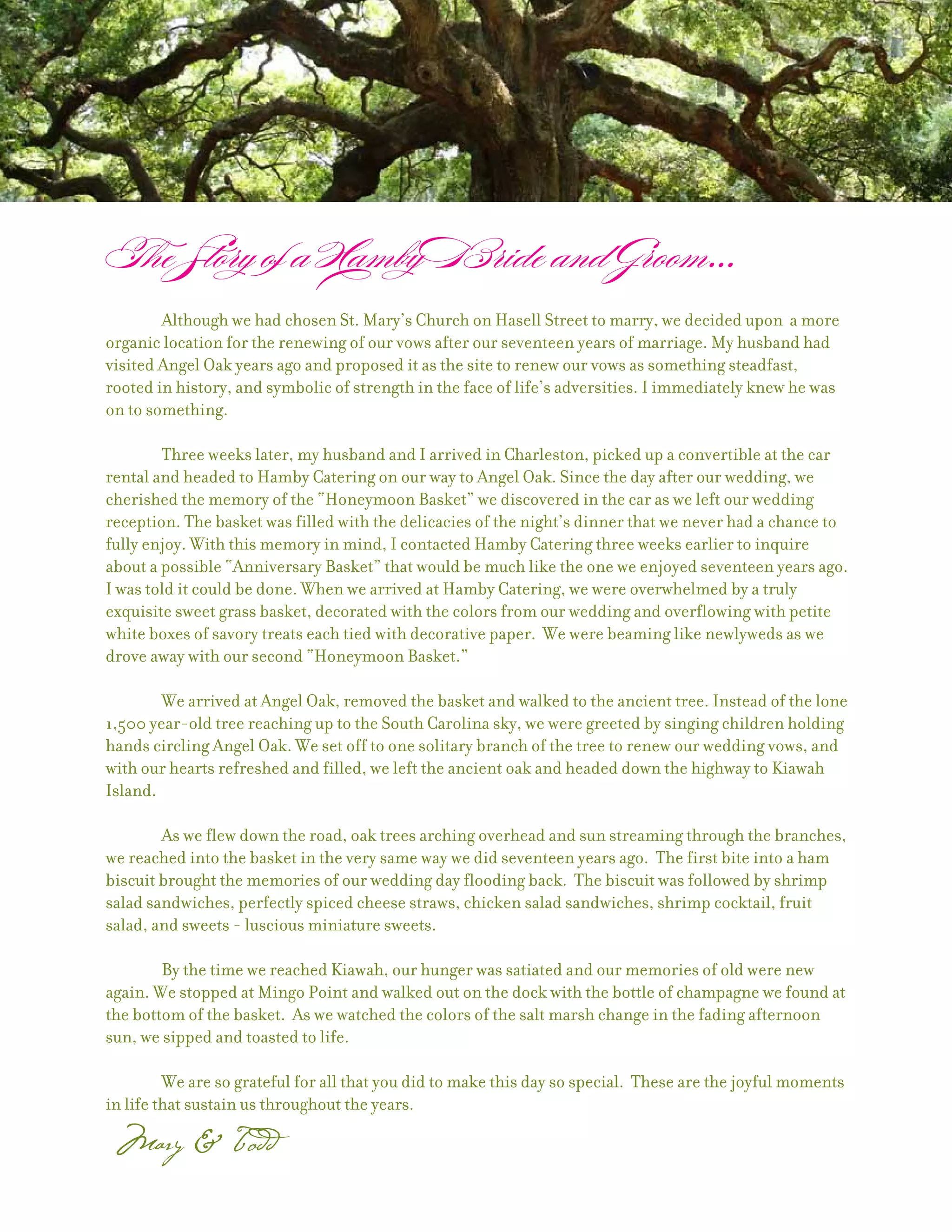 Although we had chosen St. Mary’s Church on Hasell Street to marry, we decided upon a more
organic location for the renewing of our vows after our seventeen years of marriage. My husband had
visited Angel Oak years ago and proposed it as the site to renew our vows as something steadfast,
rooted in history, and symbolic of strength in the face of life’s adversities. I immediately knew he was
on to something.

        Three weeks later, my husband and I arrived in Charleston, picked up a convertible at the car
rental and headed to Hamby Catering on our way to Angel Oak. Since the day after our wedding, we
cherished the memory of the “Honeymoon Basket” we discovered in the car as we left our wedding
reception. The basket was filled with the delicacies of the night’s dinner that we never had a chance to
fully enjoy. With this memory in mind, I contacted Hamby Catering three weeks earlier to inquire
about a possible “Anniversary Basket” that would be much like the one we enjoyed seventeen years ago.
I was told it could be done. When we arrived at Hamby Catering, we were overwhelmed by a truly
exquisite sweet grass basket, decorated with the colors from our wedding and overflowing with petite
white boxes of savory treats each tied with decorative paper. We were beaming like newlyweds as we
drove away with our second “Honeymoon Basket.”

        We arrived at Angel Oak, removed the basket and walked to the ancient tree. Instead of the lone
1,500 year-old tree reaching up to the South Carolina sky, we were greeted by singing children holding
hands circling Angel Oak. We set off to one solitary branch of the tree to renew our wedding vows, and
with our hearts refreshed and filled, we left the ancient oak and headed down the highway to Kiawah
Island.

        As we flew down the road, oak trees arching overhead and sun streaming through the branches,
we reached into the basket in the very same way we did seventeen years ago. The first bite into a ham
biscuit brought the memories of our wedding day flooding back. The biscuit was followed by shrimp
salad sandwiches, perfectly spiced cheese straws, chicken salad sandwiches, shrimp cocktail, fruit
salad, and sweets - luscious miniature sweets.

        By the time we reached Kiawah, our hunger was satiated and our memories of old were new
again. We stopped at Mingo Point and walked out on the dock with the bottle of champagne we found at
the bottom of the basket. As we watched the colors of the salt marsh change in the fading afternoon
sun, we sipped and toasted to life.

         We are so grateful for all that you did to make this day so special. These are the joyful moments
in life that sustain us throughout the years.
 