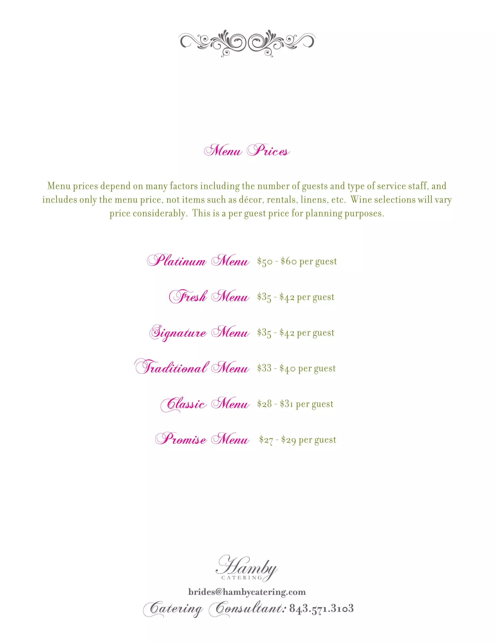Menu Prices

 Menu prices depend on many factors including the number of guests and type of service staff, and
includes only the menu price, not items such as décor, rentals, linens, etc. Wine selections will vary
                price considerably. This is a per guest price for planning purposes.



                          Platinum Menu              $50 - $60 per guest


                               Fresh Menu            $35 - $42 per guest


                          Signature Menu             $35 - $42 per guest


                      Traditional Menu               $33 - $40 per guest


                             Classic Menu            $28 - $31 per guest


                            Promise Menu             $27 - $29 per guest
 