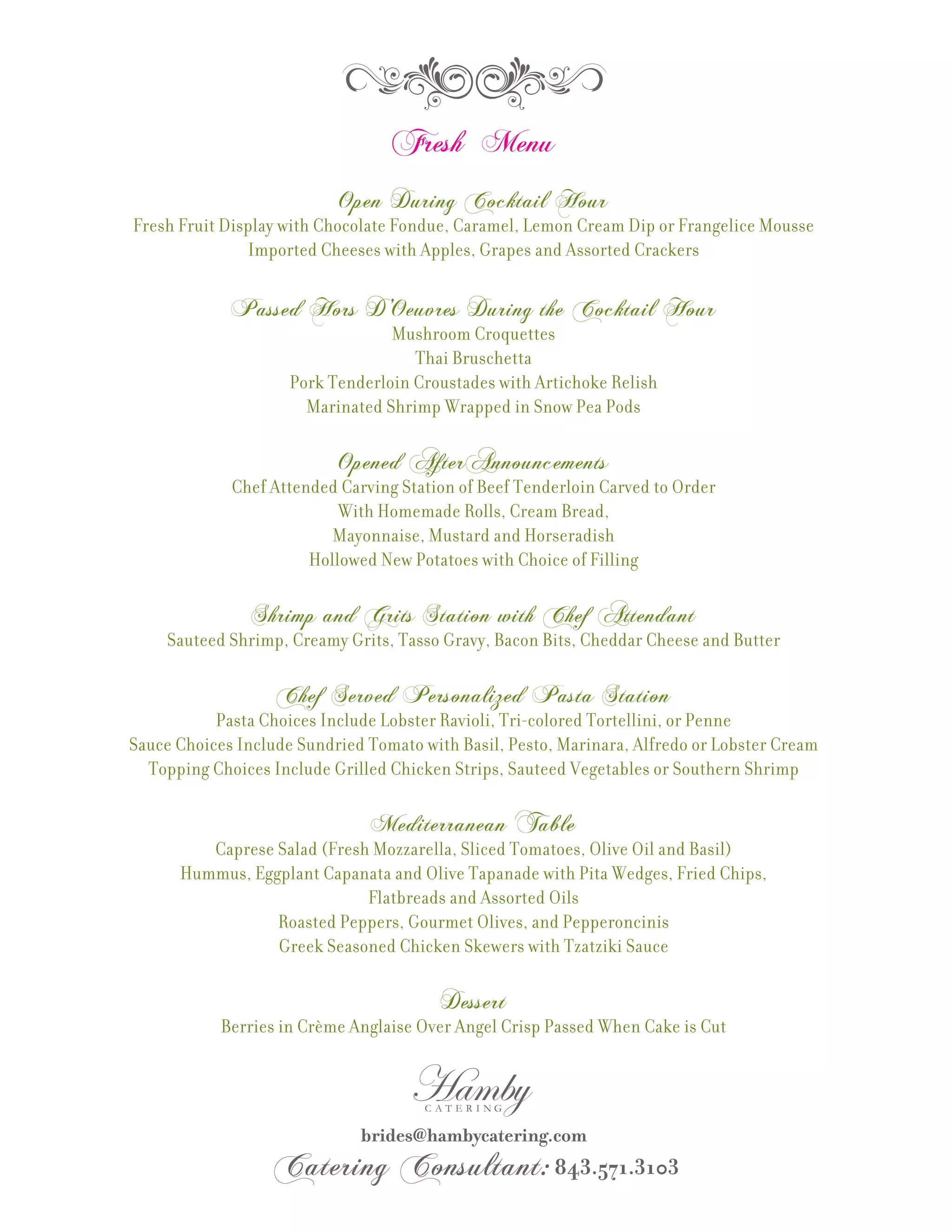Fresh Menu
                           Open During Cocktail Hour
Fresh Fruit Display with Chocolate Fondue, Caramel, Lemon Cream Dip or Frangelice Mousse
               Imported Cheeses with Apples, Grapes and Assorted Crackers

             Passed Hors D’Oeuvres During the Cocktail Hour
                                  Mushroom Croquettes
                                     Thai Bruschetta
                     Pork Tenderloin Croustades with Artichoke Relish
                       Marinated Shrimp Wrapped in Snow Pea Pods

                           Opened AfterAnnouncements
             Chef Attended Carving Station of Beef Tenderloin Carved to Order
                           With Homemade Rolls, Cream Bread,
                          Mayonnaise, Mustard and Horseradish
                       Hollowed New Potatoes with Choice of Filling

                Shrimp and Grits Station with Chef Attendant
     Sauteed Shrimp, Creamy Grits, Tasso Gravy, Bacon Bits, Cheddar Cheese and Butter

                   Chef Served Personalized Pasta Station
           Pasta Choices Include Lobster Ravioli, Tri-colored Tortellini, or Penne
Sauce Choices Include Sundried Tomato with Basil, Pesto, Marinara, Alfredo or Lobster Cream
  Topping Choices Include Grilled Chicken Strips, Sauteed Vegetables or Southern Shrimp

                               Mediterranean Table
         Caprese Salad (Fresh Mozzarella, Sliced Tomatoes, Olive Oil and Basil)
      Hummus, Eggplant Capanata and Olive Tapanade with Pita Wedges, Fried Chips,
                             Flatbreads and Assorted Oils
                 Roasted Peppers, Gourmet Olives, and Pepperoncinis
                 Greek Seasoned Chicken Skewers with Tzatziki Sauce

                                         Dessert
            Berries in Crème Anglaise Over Angel Crisp Passed When Cake is Cut
 