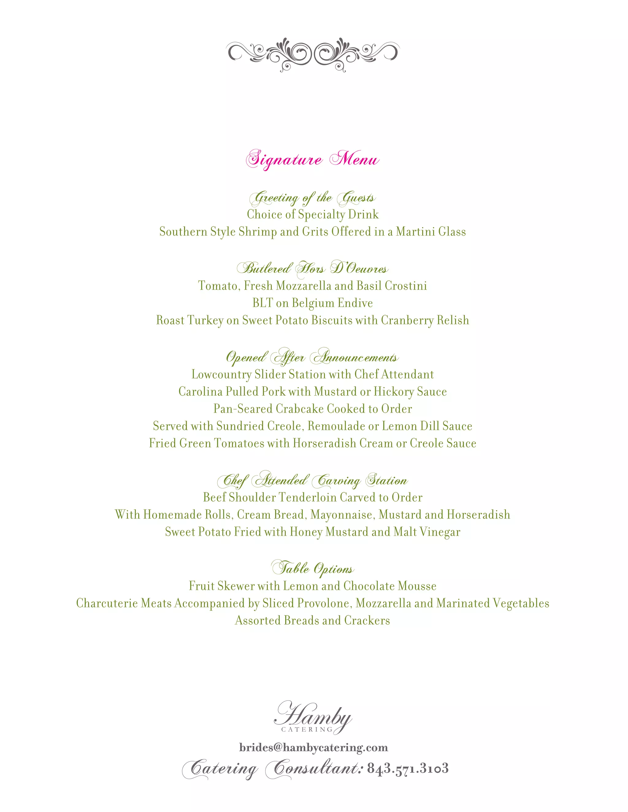 Signature Menu
                                Greeting of the Guests
                               Choice of Specialty Drink
               Southern Style Shrimp and Grits Offered in a Martini Glass

                             Butlered Hors D’Oeuvres
                      Tomato, Fresh Mozzarella and Basil Crostini
                               BLT on Belgium Endive
              Roast Turkey on Sweet Potato Biscuits with Cranberry Relish

                           Opened After Announcements
                     Lowcountry Slider Station with Chef Attendant
                   Carolina Pulled Pork with Mustard or Hickory Sauce
                         Pan-Seared Crabcake Cooked to Order
              Served with Sundried Creole, Remoulade or Lemon Dill Sauce
             Fried Green Tomatoes with Horseradish Cream or Creole Sauce

                         Chef Attended Carving Station
                      Beef Shoulder Tenderloin Carved to Order
       With Homemade Rolls, Cream Bread, Mayonnaise, Mustard and Horseradish
               Sweet Potato Fried with Honey Mustard and Malt Vinegar

                                    Table Options
                    Fruit Skewer with Lemon and Chocolate Mousse
Charcuterie Meats Accompanied by Sliced Provolone, Mozzarella and Marinated Vegetables
                             Assorted Breads and Crackers
 