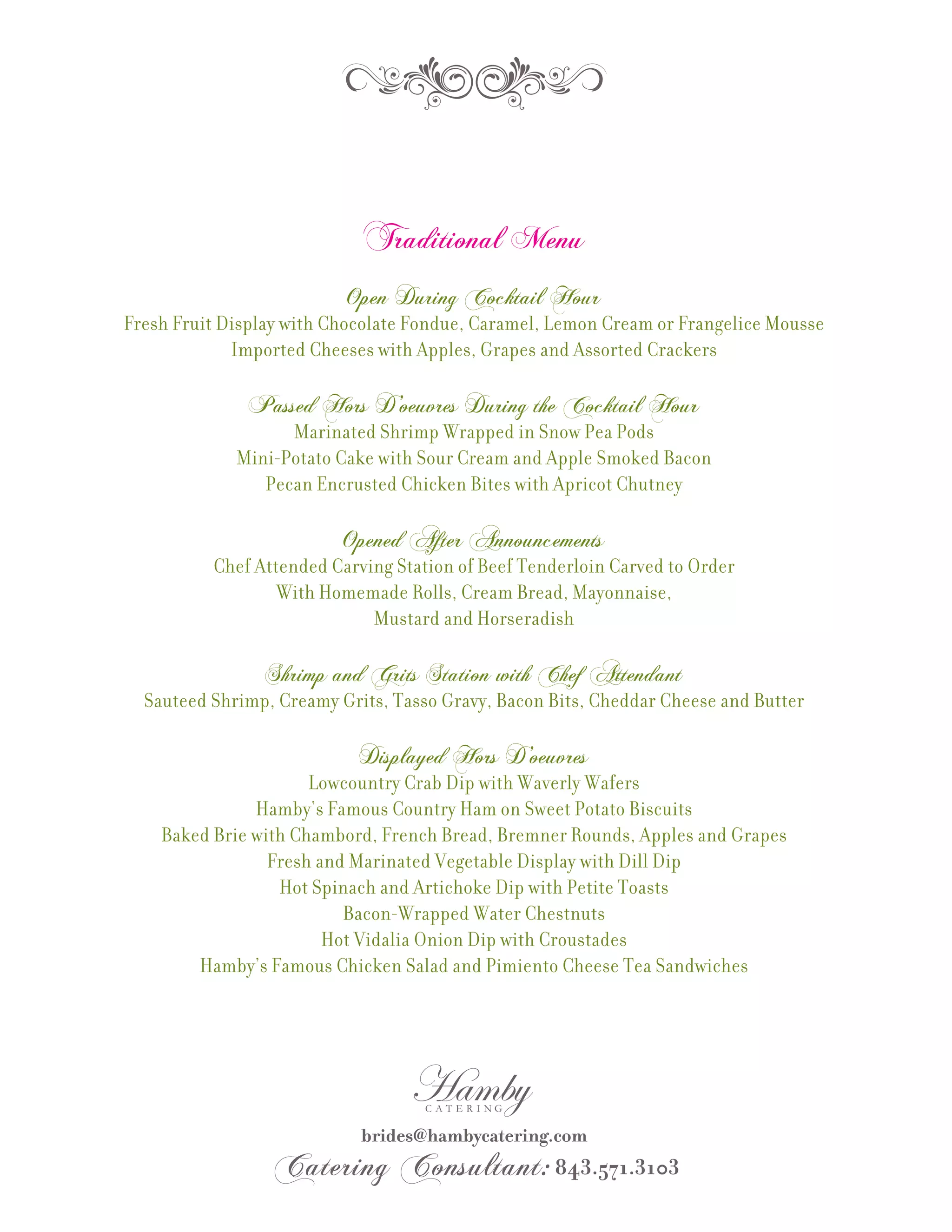 Traditional Menu
                          Open During Cocktail Hour
Fresh Fruit Display with Chocolate Fondue, Caramel, Lemon Cream or Frangelice Mousse
             Imported Cheeses with Apples, Grapes and Assorted Crackers

              Passed Hors D’oeuvres During the Cocktail Hour
                   Marinated Shrimp Wrapped in Snow Pea Pods
             Mini-Potato Cake with Sour Cream and Apple Smoked Bacon
                Pecan Encrusted Chicken Bites with Apricot Chutney

                          Opened After Announcements
          Chef Attended Carving Station of Beef Tenderloin Carved to Order
                  With Homemade Rolls, Cream Bread, Mayonnaise,
                             Mustard and Horseradish

                Shrimp and Grits Station with Chef Attendant
  Sauteed Shrimp, Creamy Grits, Tasso Gravy, Bacon Bits, Cheddar Cheese and Butter

                            Displayed Hors D’oeuvres
                      Lowcountry Crab Dip with Waverly Wafers
               Hamby’s Famous Country Ham on Sweet Potato Biscuits
    Baked Brie with Chambord, French Bread, Bremner Rounds, Apples and Grapes
                 Fresh and Marinated Vegetable Display with Dill Dip
                  Hot Spinach and Artichoke Dip with Petite Toasts
                          Bacon-Wrapped Water Chestnuts
                        Hot Vidalia Onion Dip with Croustades
        Hamby’s Famous Chicken Salad and Pimiento Cheese Tea Sandwiches
 