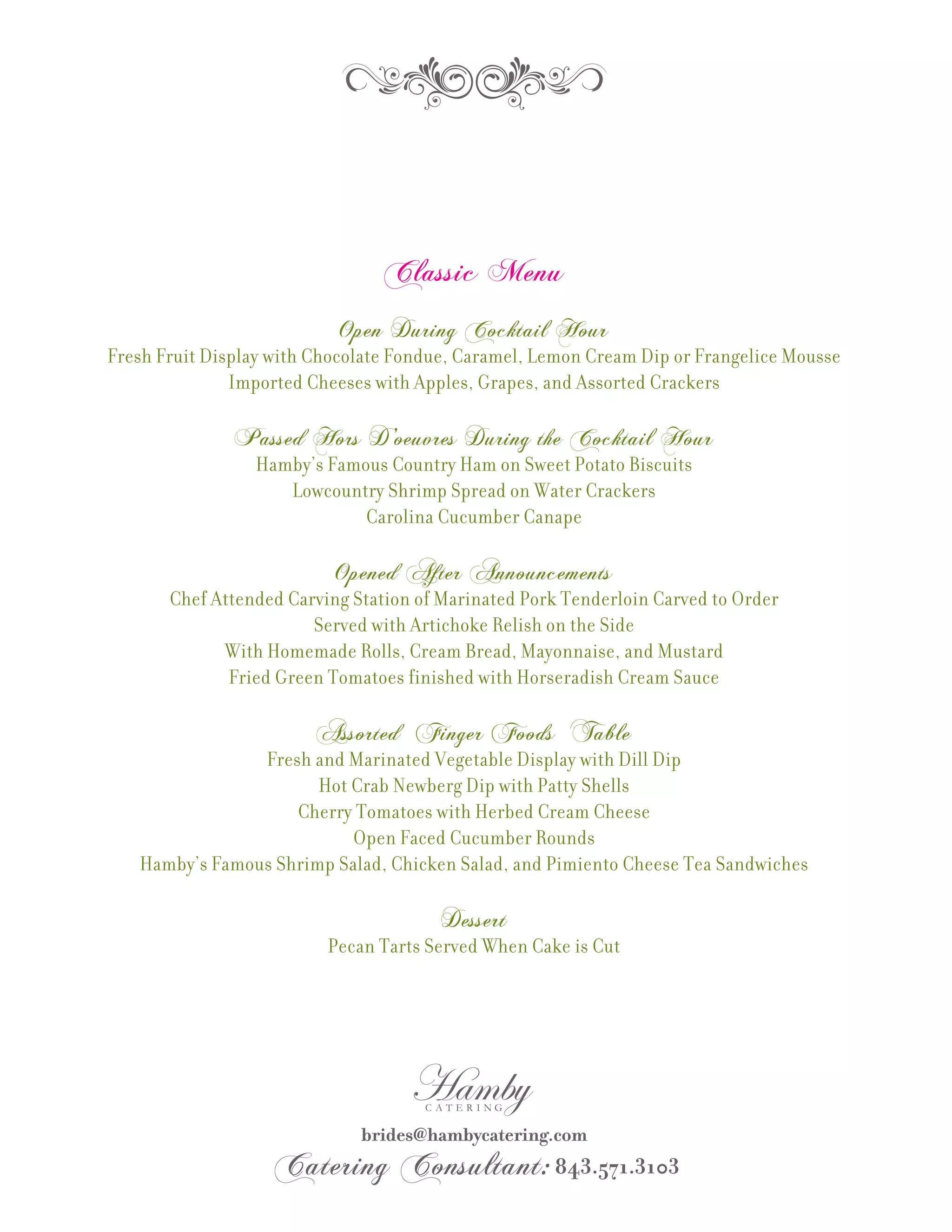 Classic Menu
                           Open During Cocktail Hour
Fresh Fruit Display with Chocolate Fondue, Caramel, Lemon Cream Dip or Frangelice Mousse
               Imported Cheeses with Apples, Grapes, and Assorted Crackers

               Passed Hors D’oeuvres During the Cocktail Hour
                 Hamby’s Famous Country Ham on Sweet Potato Biscuits
                    Lowcountry Shrimp Spread on Water Crackers
                             Carolina Cucumber Canape

                           Opened After Announcements
       Chef Attended Carving Station of Marinated Pork Tenderloin Carved to Order
                        Served with Artichoke Relish on the Side
             With Homemade Rolls, Cream Bread, Mayonnaise, and Mustard
              Fried Green Tomatoes finished with Horseradish Cream Sauce

                         Assorted Finger Foods Table
                Fresh and Marinated Vegetable Display with Dill Dip
                       Hot Crab Newberg Dip with Patty Shells
                    Cherry Tomatoes with Herbed Cream Cheese
                           Open Faced Cucumber Rounds
   Hamby’s Famous Shrimp Salad, Chicken Salad, and Pimiento Cheese Tea Sandwiches

                                        Dessert
                          Pecan Tarts Served When Cake is Cut
 