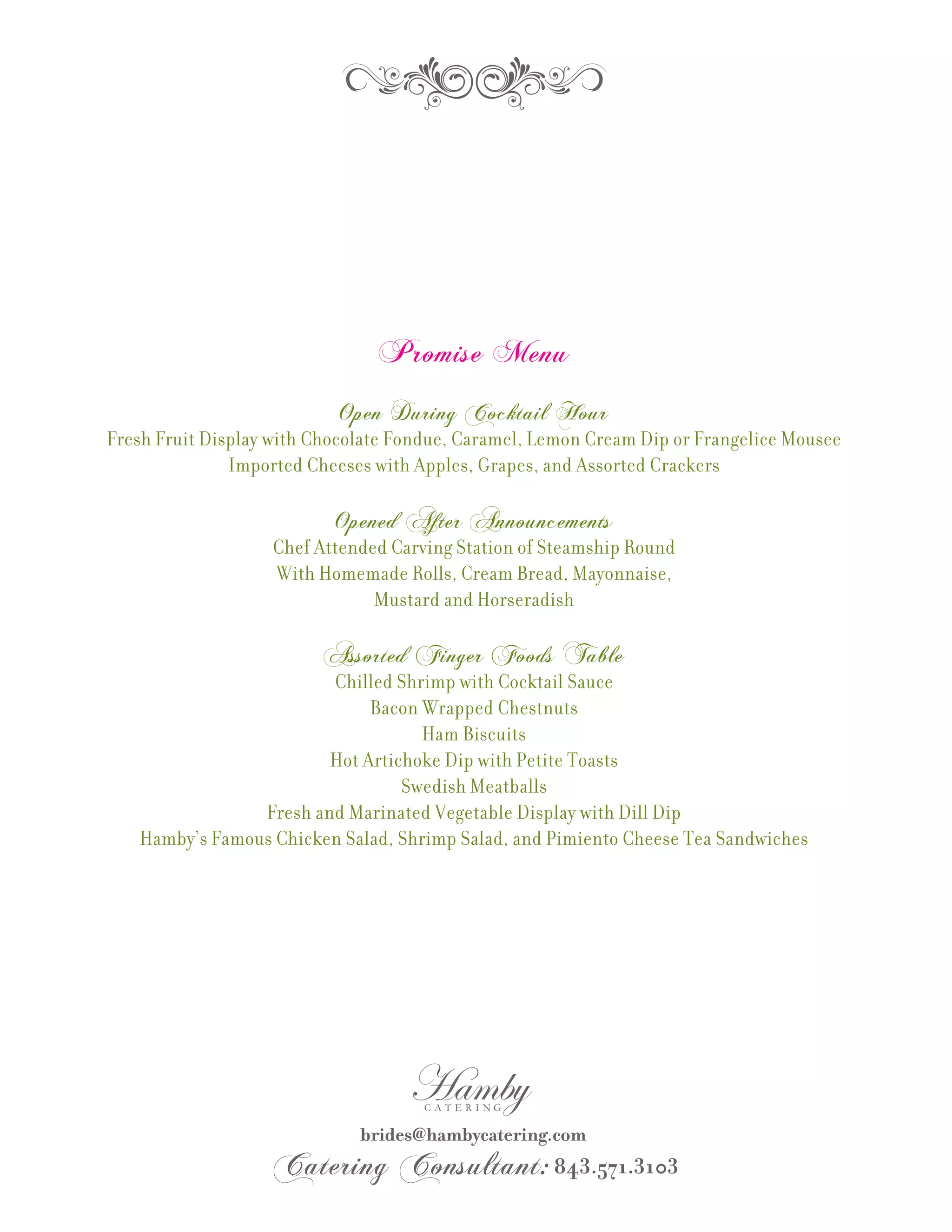 Promise Menu
                           Open During Cocktail Hour
Fresh Fruit Display with Chocolate Fondue, Caramel, Lemon Cream Dip or Frangelice Mousee
               Imported Cheeses with Apples, Grapes, and Assorted Crackers

                           Opened After Announcements
                   Chef Attended Carving Station of Steamship Round
                   With Homemade Rolls, Cream Bread, Mayonnaise,
                               Mustard and Horseradish

                          Assorted Finger Foods Table
                        Chilled Shrimp with Cocktail Sauce
                             Bacon Wrapped Chestnuts
                                    Ham Biscuits
                        Hot Artichoke Dip with Petite Toasts
                                 Swedish Meatballs
                Fresh and Marinated Vegetable Display with Dill Dip
   Hamby’s Famous Chicken Salad, Shrimp Salad, and Pimiento Cheese Tea Sandwiches
 
