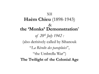 XII

Haèm Chieu (1898-1943)
&

the ‘Monks’ Demonstration‘
of 20th July 1942 :
(also derisively called by Sihanouk
―La Révolte des parapluies‖,
―the Umbrella War‖)
The Twilight of the Colonial Age

 