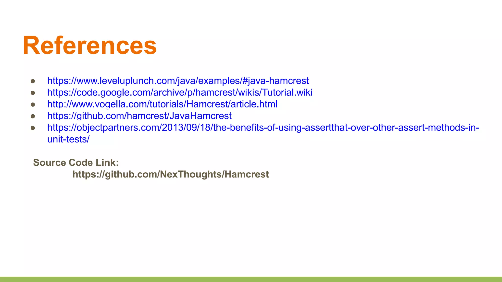 References
● https://www.leveluplunch.com/java/examples/#java-hamcrest
● https://code.google.com/archive/p/hamcrest/wikis/Tutorial.wiki
● http://www.vogella.com/tutorials/Hamcrest/article.html
● https://github.com/hamcrest/JavaHamcrest
● https://objectpartners.com/2013/09/18/the-benefits-of-using-assertthat-over-other-assert-methods-in-
unit-tests/
Source Code Link:
https://github.com/NexThoughts/Hamcrest
 