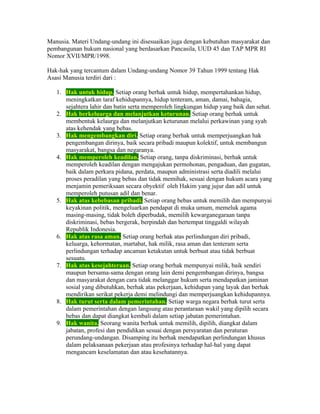 Manusia. Materi Undang-undang ini disesuaikan juga dengan kebutuhan masyarakat dan
pembangunan hukum nasional yang berdasarkan Pancasila, UUD 45 dan TAP MPR RI
Nomor XVII/MPR/1998.

Hak-hak yang tercantum dalam Undang-undang Nomor 39 Tahun 1999 tentang Hak
Asasi Manusia terdiri dari :

   1. Hak untuk hidup. Setiap orang berhak untuk hidup, mempertahankan hidup,
      meningkatkan taraf kehidupannya, hidup tenteram, aman, damai, bahagia,
      sejahtera lahir dan batin serta memperoleh lingkungan hidup yang baik dan sehat.
   2. Hak berkeluarga dan melanjutkan keturunan. Setiap orang berhak untuk
      membentuk kelaurga dan melanjutkan keturunan melalui perkawinan yang syah
      atas kehendak yang bebas.
   3. Hak mengembangkan diri. Setiap orang berhak untuk memperjuangkan hak
      pengembangan dirinya, baik secara pribadi maupun kolektif, untuk membangun
      masyarakat, bangsa dan negaranya.
   4. Hak memperoleh keadilan. Setiap orang, tanpa diskriminasi, berhak untuk
      memperoleh keadilan dengan mengajukan permohonan, pengaduan, dan gugatan,
      baik dalam perkara pidana, perdata, maupun administrasi serta diadili melalui
      proses peradilan yang bebas dan tidak memihak, sesuai dengan hukum acara yang
      menjamin pemeriksaan secara obyektif oleh Hakim yang jujur dan adil untuk
      memperoleh putusan adil dan benar.
   5. Hak atas kebebasan pribadi. Setiap orang bebas untuk memilih dan mempunyai
      keyakinan politik, mengeluarkan pendapat di muka umum, memeluk agama
      masing-masing, tidak boleh diperbudak, memilih kewarganegaraan tanpa
      diskriminasi, bebas bergerak, berpindah dan bertempat tinggaldi wilayah
      Republik Indonesia.
   6. Hak atas rasa aman. Setiap orang berhak atas perlindungan diri pribadi,
      keluarga, kehormatan, martabat, hak milik, rasa aman dan tenteram serta
      perlindungan terhadap ancaman ketakutan untuk berbuat atau tidak berbuat
      sesuatu.
   7. Hak atas kesejahteraan. Setiap orang berhak mempunyai milik, baik sendiri
      maupun bersama-sama dengan orang lain demi pengembangan dirinya, bangsa
      dan masyarakat dengan cara tidak melanggar hukum serta mendapatkan jaminan
      sosial yang dibutuhkan, berhak atas pekerjaan, kehidupan yang layak dan berhak
      mendirikan serikat pekerja demi melindungi dan memperjuangkan kehidupannya.
   8. Hak turut serta dalam pemerintahan. Setiap warga negara berhak turut serta
      dalam pemerintahan dengan langsung atau perantaraan wakil yang dipilih secara
      bebas dan dapat diangkat kembali dalam setiap jabatan pemerintahan.
   9. Hak wanita. Seorang wanita berhak untuk memilih, dipilih, diangkat dalam
      jabatan, profesi dan pendidikan sesuai dengan persyaratan dan peraturan
      perundang-undangan. Disamping itu berhak mendapatkan perlindungan khusus
      dalam pelaksanaan pekerjaan atau profesinya terhadap hal-hal yang dapat
      mengancam keselamatan dan atau kesehatannya.
 