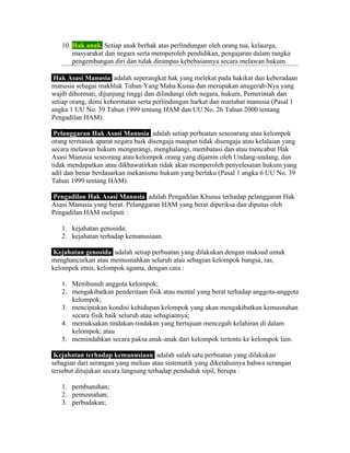 10. Hak anak. Setiap anak berhak atas perlindungan oleh orang tua, kelaurga,
       masyarakat dan negara serta memperoleh pendidikan, pengajaran dalam rangka
       pengembangan diri dan tidak dirampas kebebasannya secara melawan hukum.

 Hak Asasi Manusia adalah seperangkat hak yang melekat pada hakikat dan keberadaan
manusia sebagai makhluk Tuhan Yang Maha Kuasa dan merupakan anugerah-Nya yang
wajib dihormati, dijunjung tinggi dan dilindungi oleh negara, hukum, Pemerintah dan
setiap orang, demi kehormatan serta perlindungan harkat dan martabat manusia (Pasal 1
angka 1 UU No. 39 Tahun 1999 tentang HAM dan UU No. 26 Tahun 2000 tentang
Pengadilan HAM).

 Pelanggaran Hak Asasi Manusia adalah setiap perbuatan seseoarang atau kelompok
orang termasuk aparat negara baik disengaja maupun tidak disengaja atau kelalaian yang
secara melawan hukum mengurangi, menghalangi, membatasi dan atau mencabut Hak
Asasi Manusia seseorang atau kelompok orang yang dijamin oleh Undang-undang, dan
tidak mendapatkan atau dikhawatirkan tidak akan memperoleh penyelesaian hukum yang
adil dan benar berdasarkan mekanisme hukum yang berlaku (Pasal 1 angka 6 UU No. 39
Tahun 1999 tentang HAM).

Pengadilan Hak Asasi Manusia adalah Pengadilan Khusus terhadap pelanggaran Hak
Asasi Manusia yang berat. Pelanggaran HAM yang berat diperiksa dan diputus oleh
Pengadilan HAM meliputi :

   1. kejahatan genosida;
   2. kejahatan terhadap kemanusiaan.

 Kejahatan genosida adalah setiap perbuatan yang dilakukan dengan maksud untuk
menghancurkan atau memusnahkan seluruh atau sebagian kelompok bangsa, ras,
kelompok etnis, kelompok agama, dengan cara :

   1. Membunuh anggota kelompok;
   2. mengakibatkan penderitaan fisik atau mental yang berat terhadap anggota-anggota
      kelompok;
   3. menciptakan kondisi kehidupan kelompok yang akan mengakibatkan kemusnahan
      secara fisik baik seluruh atau sebagiannya;
   4. memaksakan tindakan-tindakan yang bertujuan mencegah kelahiran di dalam
      kelompok; atau
   5. memindahkan secara paksa anak-anak dari kelompok tertentu ke kelompok lain.

 Kejahatan terhadap kemanusiaan adalah salah satu perbuatan yang dilakukan
sebagian dari serangan yang meluas atau sistematik yang diketahuinya bahwa serangan
tersebut ditujukan secara langsung terhadap penduduk sipil, berupa :

   1. pembunuhan;
   2. pemusnahan;
   3. perbudakan;
 