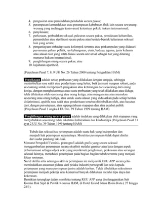 4. pengusiran atau pemindahan penduduk secara paksa;
   5. perampasan kemerdekaan atau perampasan kebebasan fisik lain secara sewenang-
       wenang yang melanggar (asas-asas) ketentuan pokok hukum internasional;
   6. penyiksaan;
   7. perkosaan, perbudakan seksual, palcuran secara paksa, pemaksaan kehamilan,
       pemandulan atau sterilisasi secara paksa atau bentuk-bentuk kekerasan seksual
       lain yang setara;
   8. penganiayaan terhadap suatu kelompok tertentu atau perkumpulan yang didasari
       persamaan paham politik, ras kebangsaan, etnis, budaya, agama, jenis kelamin
       atau alasan lain yang telah diakui secara universal sebagai hal yang dilarang
       menurut hukum internasional;
   9. penghilangan orang secara paksa; atau
   10. kejahatan apartheid.

(Penjelasan Pasal 7, 8, 9 UU No. 26 Tahun 2000 tentang Pengadilan HAM)

 Penyiksaan adalah setiap perbuatan yang dilakukan dengan sengaja, sehingga
menimbulkan rasa sakit atau penderitaan yang hebat, baik jasmani maupun rohani, pada
seseoarang untuk memperoleh pengakuan atau keterangan dari seseorang dari orang
ketiga, dengan menghukumnya atau suatu perbuatan yang telah dilakukan atau diduga
telah dilakukan oleh seseorang atau orang ketiga, atau mengancam atau memaksa
seseorang atau orang ketiga, atau untuk suatu alasan yang didasarkan pada setiap bentuk
diskriminasi, apabila rasa sakit atau penderitaan tersebut ditimbulkan oleh, atas hasutan
dari, dengan persetujuan, atau sepengetahuan siapapun dan atau pejabat publik
(Penjelasan Pasal 1 angka 4 UU No. 39 Tahun 1999 tentang HAM)

 Penghilangan orang secara paksa adalah tindakan yang dilakukan oleh siapapun yang
menyebabkan seseorang tidak diketahui keberadaan dan keadaannya (Penjelasan Pasal 33
ayat 2 UU No. 39 Tahun 1999 tentang HAM)

    Tubuh dan seksualitas perempuan adalah suatu hak yang independen dan
    menjadi hak perempuan sepenuhnya. Moralitas perempuan tidak dapat dinilai
    dari sudut pandang laki-laki.
Menurut Perspektif Feminis, pornografi adalah grafis yang secara seksual
menggambarkan perempuan secara eksplisit melalui gambar atau kata dengan aspek
dehumanisasi sebagai objek seks yang menikmati penghinaan, perkosaan atau serangan
seksual lainnya, mereduksi perempuan pada bagian-bagian tubuh tertentu yang menjadi
fokus tontonan.
Nurul Arifin artis sekaligus aktivis perempuan ini menyoroti RUU APP secara jelas
memindahkan ancaman pidana dari pelaku industri pornografi dan seks kepada
perempuan yang mana perempuan justru adalah korban. Telah dibuktikan rekruitmen
perempuan menjadi pekerja seks komersial banyak dilakukan melalui tipu daya dan
kekerasan.
Demikian terungkap dalam semiloka tentang RUU APP yang diselenggarakan Sub
Komisi Hak Sipil & Politik Komnas HAM, di Hotel Grand Istana Rama Kuta ( 27 hingga
28/3).
 