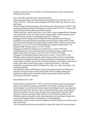 kesakitan yang besifat seksual. Definisi ini berdasarkan kajian industri pornografi di
berbagai pelosok dunia.

RUU APP MELANGGAR HAK ASASI MANUSIA
Instrumen pokok hukum nasional di bidang HAM adalah UUD 1945 dan UU No. 39
Tahun 1999. RUU APP jelas sudah melanggar HAM baik HAM sipil, ekonomi, sosial,
dan budaya.
Menurut Pasek Diantha pelanggaran dalam bidang sipil, dalam pasal 4,5,6,9 RUU APP
melarang kebebasan berekpresi di bidang seni, dimana Pasal 12 UU No. 39 tahun 1999,
ada perlindungan hukum pada bakat pribadi seniman.
“Dalam lontar seks seperti Kama Sutra, Cerat Centini, tantra menggambarkan hubungan
seks bernilai luhur suami istri. Buku tersebut sering menjadi sumber pengarang untuk
membuat tulisan, dan karya itu dianggap pornografi,” tandasnya.
Pelanggaran dalam bidang Ekonomi, dipastikan beberapa pihak akan kehilangan
pendapatan yang terkait dengan peyelenggara pameran luksian, pihak pelukis sendiri,
konsumen akan kehilangan kesempatan untuk memiliki lukisan. Seperti tertuang dalam
pada pasal 12,13,14, 22, 23 RUU APP padahal hak itu dijamin dalam padal 27, 28
Deklarasi PBB 1948 dan Pasal13 UU No. 39 HAM.
Pelanggaran HAM dalam bidang sosial, pada Pasal 24, 33 RUU APP telah
menghilangkan hak sosial penyandang dana dan penyedia fasilitas, padahal hak itu
dijamin dalam Pasal 16, Pasal 36 ayat (3) UU No. 39 Tahun 1999 HAM.
Pelanggaran HAM Bidang Budaya, dalam Pasal 4,5 dan 6, 25 dan 28 RUU APP.
Dikaitkan dengan kondisi di lapangan maka larangan tersebut antara lain, perempuan
yang berjemur menggunakan bikini di pantai, perempuan menggunakan rok mini dan
celana pendek di jalanan, penari India yang keliatan pusarnya, perempuan yang mandi di
sungai, penari dansa, penari joged, janger, sanghyang dan lainnya. .Jadi dapat
disimpulkan larangan berkesenian di bidang sastra, lukis, tari, audio, dan lainnya, serta
larangan berpakaian.
“Jika dikaitkan dengan HAM Budaya, kesenian merupakan bagian dan kebudayaan.
Sementara larangan menari sensual yang bersifat sakral merupakan pelanggaran
kebebasan beragama dalam melakukan ibadah agama Hindu di Bali yang kerap
menyertakan tari sakral,” tegasnya.

KELEMAHAN RUU APP

Pasek Diantha menjelaskan RUU APP ini memiliki kelemahan antara lain penggunaan
bahasa yang tidak jelas sehingga menimbulkan norma kabur, pengertian pronografi
dimulai dnegan kata substansi dan bukan dengan kata perbuatan seperti yang digunakan
dalam definisi pornoaksi. Substansi bukan merupakan perilaku orang, tetapi perbuatan
memang merupakan perilaku orang sehingga orang yang perbuatan pornoaksi dapat
dihukum. Sementara pornografi tidak bisa karena ia benda bukan perilaku orang.
Demikian juga kata menyebar luaskan tidak digunakan intens tapi diganti dengan kata
menyiarkan.mempertontonkan, menempelkan, memperdagangkan.
Lemah dalam struktur norma, rumusan larangannya ditaruh di depan dan rumusan sanksi
diatur dibelakang.
“Hal ini kurang praktis karena orang tidak bisa segera tahu sanksi dari suatu perbuatan
 