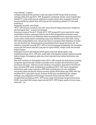 yang dilarang,” ucapnya.
Larangan pronografi dan pornaksi sudah ada dalam KUHP berupa delik kesusilaan,
sehingga tidak perlu lagi RUU APP. Kegagalan membentuk standar umum tingkah laku.
Sebuah UU yang terlalu banyak induksinya ( pengecualian) akan mengalami anomali
karena pendukung induktif akan lebih banyak dari pendukung deduktif UU dan jelek
kualitasnya.
Kegagalan memiliki sifat Publik.
“RUU APP ternyata menabrak nilai-nilai moral lokal di bidang bekesneian, berpakaian
dan bertingkah laku,” ucapnya bersemangat.
Sementara menurut Wayan P. Windia RUU APP mengambil sistem sapu bersih, tanpa
membedakan budaya, sementara Hukum adat di Bali menggunakan parameter runag
waktu, kesucian dan ke%@!#$&akaan dalam keseimbangan buana agung dan buana alit
secara sekala niskala dalam memandang yang mana dikatakan porno dan tidak. Orang
Bali tidak memperdulikan foto, lukisan dan lainnya sepanjang tidak dilakukan di tempat
suci dan diyakini tiak memepengaruhi keseimbangan buana agung dan buana alit. Itu
sebabnya orang Bali menolak RUU APP ini karena dianggap mengabaikan dan menabrak
norma adat dan hukum adat Bali yang dijiwai agama Hindu, sebagai salah satu kasanah
budaya bangsa.
Sedangkan menurut Ida Pedanda Sebali agama yang baik adalah agama yang
berprikemanusiaan. RUU APP jelas sudah tidak menempatkan keaneka ragaman kasanah
budaya bangsa. Pemangkasan pada daya hasil cipta dan kreasi dalam berkesenian dan
berbudaya .
Dari hasil semiloka ini disimpulkan bahwa RUU APP menjadi alat diskriminasi terhadap
keragaman agama dan adat istiadat masyarakat selain menjadi alat kriminalisasi pada
perempuan dan anak. Akhirnya peserta lokakarya menyatakan sikap bahwa Presiden RI
harus meminta DPR untuk mengehntikan pembahasan RUU APP untuk menghindari
diskriminasi pada warga negaranya, DPR lebih memfokuskan diri dan melibatkan
masyarakat dalam perumusan legisasi tersebut melalui Referendum agar DPR tidak lagi
membuat RUU yang tidak relevan, Komnas HAM harus membuktikan diri sebagai
lembaga yang independen HAM dengan mendesak Pemerintah dan DPR untuk
menghentikan pembahasan RUU APP karena sangat bertentangan dengan prinsip dasar
HAM, masyarakat Bali dengan tegas menolak RUU APP dengan segala revisinya tanpa
terkecuali. –ast
 