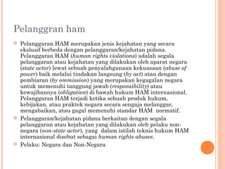 Pelanggran ham
 Pelanggaran HAM merupakan jenis kejahatan yang secara
ekslusif berbeda dengan pelanggaran/kejahatan pidana.
Pelanggaran HAM (human rights violations) adalah segala
pelanggaran atau kejahatan yang dilakukan oleh aparat negara
(state actor) lewat sebuah penyalahgunaan kekuasaan (abuse of
power) baik melalui tindakan langsung (by act) atau dengan
pembiaran (by ommission) yang merupakan kegagalan negara
untuk memenuhi tanggung jawab (responsibility) atau
kewajibannya (obligation) di bawah hukum HAM internasional.
Pelanggaran HAM terjadi ketika sebuah produk hukum,
kebijakan, atau praktek negara secara sengaja melanggar,
mengabaikan, atau gagal memenuhi standar HAM normatif.
 Pelanggaran/kejahatan pidana berkaitan dengan segala
pelanggaran atau kejahatan yang dilakukan oleh pelaku non-
negara (non-state actor), yang dalam istilah teknis hukum HAM
internasional disebut sebagai human rights abuses.
 Pelaku: Negara dan Non-Negara
 