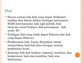 Hak
 Secara umum hak-hak yang dapat dinikmati
terlihat dan diatur dalam berbagai instrument
HAM internasional, hak sipil politik, hak
ekonomi sosial budaya, hak perempuan , hak
anak, dll.
 Terdapat hak yang tidak dapat dibatasi dan hak
yang dapat dibatasi.
 Pembatasan hak, hanya ditujukan untuk
memastikan hak-hak lain tercapai, aturan
pembatasn ketat.
 Jaminan hak-hak korban: reparasi, restitusi, dan
konpensasi; hak atas keadilan; hak atas
kebenaran.
 