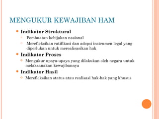 MENGUKUR KEWAJIBAN HAM
 Indikator Struktural
 Pembuatan kebijakan nasional
 Merefleksikan ratifikasi dan adopsi instrumen legal yang
diperlukan untuk merealisasikan hak
 Indikator Proses
 Mengukur upaya-upaya yang dilakukan oleh negara untuk
melaksanakan kewajibannya
 Indikator Hasil
 Merefleksikan status atau realisasi hak-hak yang khusus
 