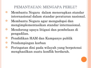 PEMANTAUAN: MENGAPA PERLU?
 Membantu Negara dalam menerapkan standar
internasional dalam standar peraturan nasional.
 Membantu Negara agar mengadopsi dan
mengimplementasikan standar internasional.
 Mendorong upaya litigasi dan pembelaan di
pengadilan.
 Pendidikan HAM dan Kampanye publik
 Pendampingan korban
 Peringatan dini pada wilayah yang berpotensi
menghasilkan suatu konflik berdarah.
 