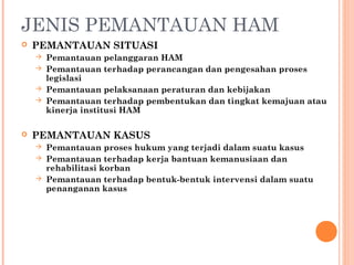 JENIS PEMANTAUAN HAM
 PEMANTAUAN SITUASI
 Pemantauan pelanggaran HAM
 Pemantauan terhadap perancangan dan pengesahan proses
legislasi
 Pemantauan pelaksanaan peraturan dan kebijakan
 Pemantauan terhadap pembentukan dan tingkat kemajuan atau
kinerja institusi HAM
 PEMANTAUAN KASUS
 Pemantauan proses hukum yang terjadi dalam suatu kasus
 Pemantauan terhadap kerja bantuan kemanusiaan dan
rehabilitasi korban
 Pemantauan terhadap bentuk-bentuk intervensi dalam suatu
penanganan kasus
 