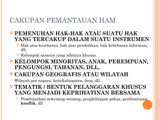 CAKUPAN PEMANTAUAN HAM
 PEMENUHAN HAK-HAK ATAU SUATU HAK
YANG TERCAKUP DALAM SUATU INSTRUMEN
 Hak atas kesehatan, hak atas pendidikan, hak kebebasan informasi,
dll.
 Kelompok sasaran yang sifatnya khusus.
 KELOMPOK MINORITAS, ANAK, PEREMPUAN,
PENGUNGSI, TAHANAN, DLL.
 CAKUPAN GEOGRAFIS ATAU WILAYAH
 Wilayah per negara, kota/kabupaten, desa, dll.
 TEMATIK / BENTUK PELANGGARAN KHUSUS
YANG MENJADI KEPRIHATINAN BERSAMA
 Pembunuhan sewenang-wenang, penghilangan paksa, pembantaian,
konflik, dll
 