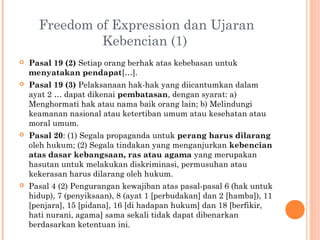 Freedom of Expression dan Ujaran
Kebencian (1)
 Pasal 19 (2) Setiap orang berhak atas kebebasan untuk
menyatakan pendapat[…].
 Pasal 19 (3) Pelaksanaan hak-hak yang diicantumkan dalam
ayat 2 … dapat dikenai pembatasan, dengan syarat: a)
Menghormati hak atau nama baik orang lain; b) Melindungi
keamanan nasional atau ketertiban umum atau kesehatan atau
moral umum.
 Pasal 20: (1) Segala propaganda untuk perang harus dilarang
oleh hukum; (2) Segala tindakan yang menganjurkan kebencian
atas dasar kebangsaan, ras atau agama yang merupakan
hasutan untuk melakukan diskriminasi, permusuhan atau
kekerasan harus dilarang oleh hukum.
 Pasal 4 (2) Pengurangan kewajiban atas pasal-pasal 6 (hak untuk
hidup), 7 (penyiksaan), 8 (ayat 1 [perbudakan] dan 2 [hamba]), 11
[penjara], 15 [pidana], 16 [di hadapan hukum] dan 18 [berfikir,
hati nurani, agama] sama sekali tidak dapat dibenarkan
berdasarkan ketentuan ini.
 