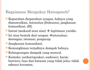 Bagaimana Mengukur Hatespeech?
 Keparahan (keparahan ucapan, bahaya yang
dimunculkan, intensitas [frekuensi, jangkauan
komunikasi, dll].
 Intent (maksud atau niat)  legitimasi yuridis.
 Isi atau bentuk dari ucapan intensitas;
dorongan; intonasi; pengucap.
 Jangkauan komunikasi.
 Kemungkinan terjadinya dampak bahaya.
 Kelangsungan dampak yang muncul.
 Konteks: author/speaker; audience; harm;
barriers; luas dan batasan yang tidak jelas; tidak
adanya kecaman.
 