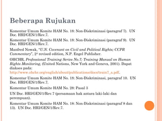 Beberapa Rujukan
Komentar Umum Komite HAM No. 18: Non-Diskriminasi (paragraf 7). UN
Doc. HRI/GEN/1/Rev.7.
Komentar Umum Komite HAM No. 18: Non-Diskriminasi (paragraf 9). UN
Doc. HRI/GEN/1/Rev.7.
Manfred Nowak, “U.N. Covenant on Civil and Political Rights; CCPR
Commentary”, 2nd
revised edition, N.P. Engel Publisher.
OHCHR, Professional Training Series No.7; Training Manual on Human
Rights Monitoring, (United Nations, New York and Geneva, 2001). Dapat
diakses pada:
http://www.ohchr.org/english/about/publications/docs/train7_a.pdf.
Komentar Umum Komite HAM No. 18: Non-Diskriminasi, paragraf 10. UN
Doc. HRI/GEN/1/Rev.7.
Komentar Umum Komite HAM No. 28: Pasal 3
UN Doc. HRI/GEN/1/Rev.7 (persamaan hak antara laki-laki dan
perempuan).
Komentar Umum Komite HAM No. 18: Non-Diskriminasi (paragraf 8 dan
13). UN Doc. HRI/GEN/1/Rev.7.
 