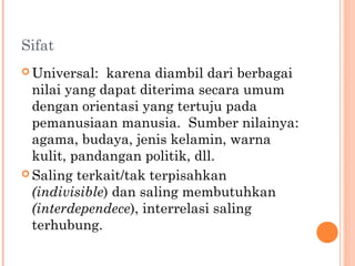 Sifat
 Universal: karena diambil dari berbagai
nilai yang dapat diterima secara umum
dengan orientasi yang tertuju pada
pemanusiaan manusia. Sumber nilainya:
agama, budaya, jenis kelamin, warna
kulit, pandangan politik, dll.
 Saling terkait/tak terpisahkan
(indivisible) dan saling membutuhkan
(interdependece), interrelasi saling
terhubung.
 