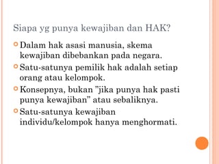 Siapa yg punya kewajiban dan HAK?
 Dalam hak asasi manusia, skema
kewajiban dibebankan pada negara.
 Satu-satunya pemilik hak adalah setiap
orang atau kelompok.
 Konsepnya, bukan ”jika punya hak pasti
punya kewajiban” atau sebaliknya.
 Satu-satunya kewajiban
individu/kelompok hanya menghormati.
 
