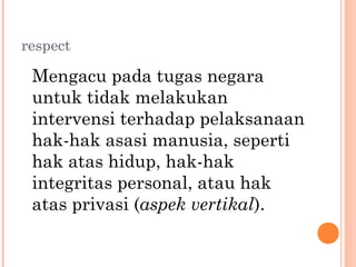 respect
Mengacu pada tugas negara
untuk tidak melakukan
intervensi terhadap pelaksanaan
hak-hak asasi manusia, seperti
hak atas hidup, hak-hak
integritas personal, atau hak
atas privasi (aspek vertikal).
 