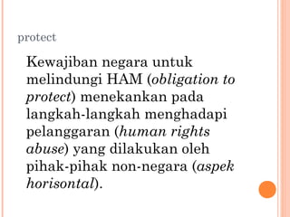 protect
Kewajiban negara untuk
melindungi HAM (obligation to
protect) menekankan pada
langkah-langkah menghadapi
pelanggaran (human rights
abuse) yang dilakukan oleh
pihak-pihak non-negara (aspek
horisontal).
 