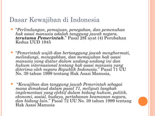 Dasar Kewajiban di Indonesia
 “Perlindungan, pemajuan, penegakan, dan pemenuhan
hak asasi manusia adalah tanggung jawab negara,
terutama Pemerintah.” Pasal 28I ayat (4) Perubahan
Kedua UUD 1945

 “Pemerintah wajib dan bertanggung jawab menghormati,
melindungi, menegakkan, dan memajukan hak asasi
manusia yang diatur dalam undang-undang ini dan
hukum internasional tentang hak asasi manusia yang
diterima oleh negara Republik Indonesia.” Pasal 71 UU
No. 39 tahun 1999 tentang Hak Asasi Manusia,
 “Kewajiban dan tanggung jawab Pemerintah sebagai
mana dimaksud dalam pasal 71, meliputi langkah
implementasi yang efektif dalam bidang hukum, politik,
ekonomi, sosial, budaya, pertahanan keamanan negara,
dan bidang lain.” Pasal 72 UU No. 39 tahun 1999 tentang
Hak Asasi Manusia
 