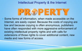  Some forms of information, when made accessible on the
Internet, are easily copied. Because the costs of copying are
low and because copying is often anonymous, publishers
have often responded with more aggressive enforcement of
existing intellectual property rights and with calls for
extensions of those rights to cover additional content, new
media and new forms of access.
Intellectual Property & the Internet
 