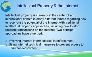 Intellectual property is currently at the center of an
international debate in many different forums regarding how
to reconcile the potential of the Internet with traditional
intellectual property approaches, including how to stop
unlawful transactions on the Internet. Two principal
approaches have emerged:
o Involving Internet intermediaries in enforcement
o Using Internet technical measures to prevent access to
unauthorized content.
Intellectual Property & the Internet
 