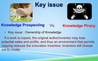 Knowledge Prospecting Knowledge Piracy
Vs.
• Key issue : Ownership of Knowledge
If a work is copied, the original author/inventor may lose
potential sales and profits, and thus an environment that permits
copying reduces the innovation incentive. Inventors will choose
not to create.
 