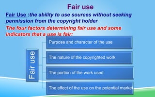 Fair use
Fair Use :the ability to use sources without seeking
permission from the copyright holder
The four factors determining fair use and some
indicators that a use is fair:
Fair
use
Purpose and character of the use
The nature of the copyrighted work
The portion of the work used
The effect of the use on the potential market
 