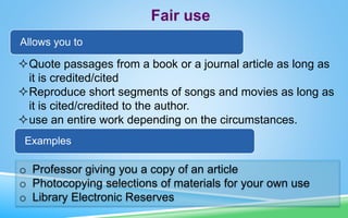 Fair use
Allows you to
Quote passages from a book or a journal article as long as
it is credited/cited
Reproduce short segments of songs and movies as long as
it is cited/credited to the author.
use an entire work depending on the circumstances.
Examples
o Professor giving you a copy of an article
o Photocopying selections of materials for your own use
o Library Electronic Reserves
 