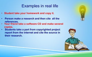Examples in real life
• Student take your homework and copy it.
• Person make a research and then cite all the
references.
• Your friend take a software CD and make several
copies.
• Students take a part from copyrighted project
report from the internet and cite the source in
their research.
 