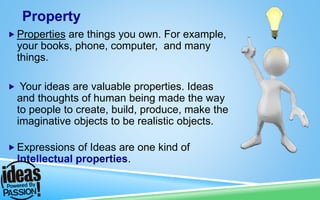  Properties are things you own. For example,
your books, phone, computer, and many
things.
 Your ideas are valuable properties. Ideas
and thoughts of human being made the way
to people to create, build, produce, make the
imaginative objects to be realistic objects.
 Expressions of Ideas are one kind of
Intellectual properties.
Property
 