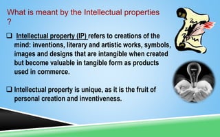 What is meant by the Intellectual properties
?
 Intellectual property (IP) refers to creations of the
mind: inventions, literary and artistic works, symbols,
images and designs that are intangible when created
but become valuable in tangible form as products
used in commerce.
 Intellectual property is unique, as it is the fruit of
personal creation and inventiveness.
 