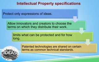 Intellectual Property specifications
Protect only expressions of ideas.
Allow innovators and creators to choose the
terms on which they distribute their work.
limits what can be protected and for how
long.
Patented technologies are shared on certain
terms as common technical standards.
 