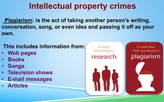 Intellectual property crimes
Plagiarism: is the act of taking another person's writing,
conversation, song, or even idea and passing it off as your
own.
This includes information from:
• Web pages
• Books
• Songs
• Television shows
• E-mail messages
• Articles
 
